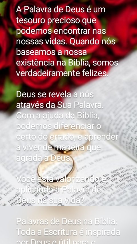A Palavra de Deus é um tesouro precioso que podemos encontrar nas nossas vidas. Quando nós baseamos a nossa existência na Bíblia, somos verdadeiramente felizes.

Deus se revela a nós através da Sua Palavra. Com a ajuda da Bíblia, podemos diferenciar o certo do errado, e aprender a viver de maneira que agrada a Deus.

Você está valorizando e aplicando a Palavra de Deus na sua vida?

Palavras de Deus na Bíblia:
Toda a Escritura é inspirada por Deus e útil para o ensino, para a repreensão, para a correção e para a instrução na justiça, para que o homem de Deus seja apto e plenamente preparado para toda boa obra.
2 Timóteo 3:16-17

     
A tua palavra é lâmpada
que ilumina os meus passos
e luz que clareia o meu caminho.
Salmos 119:105

     
Pois a palavra de Deus é viva e eficaz, e mais afiada que qualquer espada de dois gumes; ela penetra até o ponto de dividir alma e espírito, juntas e medulas, e julga os pensamentos e as intenções do coração.
Hebreus 4:12

     
Jesus respondeu: "Está escrito: 'Nem só de pão viverá o homem, mas de toda palavra que procede da boca de Deus'".
Mateus 4:4

     
Guardei no coração a tua palavra
para não pecar contra ti.
Salmos 119:11

     
Santifica-os na verdade; a tua palavra é a verdade.
João 17:17

     
A tua palavra, Senhor,
para sempre está firmada nos céus.
Salmos 119:89

     
"Cada palavra de Deus
é comprovadamente pura;
ele é um escudo para quem
nele se refugia.
Provérbios 30:5

     
Jesus respondeu: "Está escrito: 'Nem só de pão viverá o homem'".
Lucas 4:4

     
"Não­ é a minha palavra como o fogo", pergun­ta o Senhor, "e como um martelo que despeda­ça a rocha?
Jeremias 23:29

     
Santifica-os na verdade; a tua palavra é a verdade.
João 17:17

     
Toda a Escritura é inspirada por Deus e útil para o ensino, para a repreensão, para a correção e para a instrução na justiça,
2 Timóteo 3:16

     
Sejam praticantes da palavra, e não apenas ouvintes, enganando vocês mesmos.
Tiago 1:22

     
Não deixe de falar as palavras deste Livro da Lei e de meditar nelas de dia e de noite, para que você cumpra fielmente tudo o que nele está escrito. Só então os seus caminhos pros­perarão e você será bem-sucedido.
Josué 1:8

     
Pois a palavra do Senhor é verdadeira;
ele é fiel em tudo o que faz.
Salmos 33:4

     
Quando as tuas palavras
foram encontradas, eu as comi;
elas são a minha alegria e o meu júbilo,
pois pertenço a ti,
Senhor Deus dos Exércitos.
Jeremias 15:16

     
Usem o capacete da salvação e a espada do Espírito, que é a palavra de Deus.
Efésios 6:17

     
Veja também o que a Bíblia diz sobre:
Versículos sobre Tudo passa menos a Palavra de Deus
Versículos com Palavras de Conforto
Versículos sobre o Amor de Deus
Palavra de oferta
Adoração a Deus
Promessas de Deus
Versículos sobre os sonhos de Deus
Intimidade com Deus
Quer Receber Mensagens Bíblicas?
Digite seu email
 
15 coisas que Deus diz para você hoje15 coisas que Deus diz para você hoje
5 razões para ler a Bíblia5 razões para ler a Bíblia
10 promessas de Deus para sua vida10 promessas de Deus para sua vida
7 razões para confiar em Deus nas dificuldades7 razões para confiar em Deus nas dificuldades
4 coisas que não agradam a Deus4 coisas que não agradam a Deus
3 formas que Deus fala com você todos os dias3 formas que Deus fala com você todos os dias
Mais artigos »
